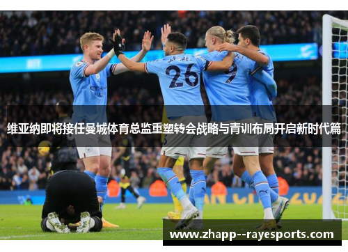 维亚纳即将接任曼城体育总监重塑转会战略与青训布局开启新时代篇