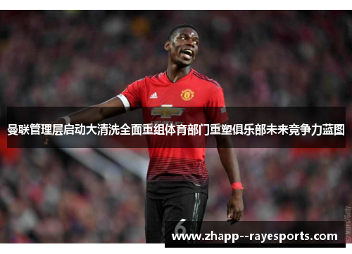 曼联管理层启动大清洗全面重组体育部门重塑俱乐部未来竞争力蓝图